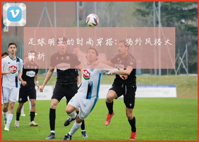 足球明星的时尚穿搭：场外风格大解析