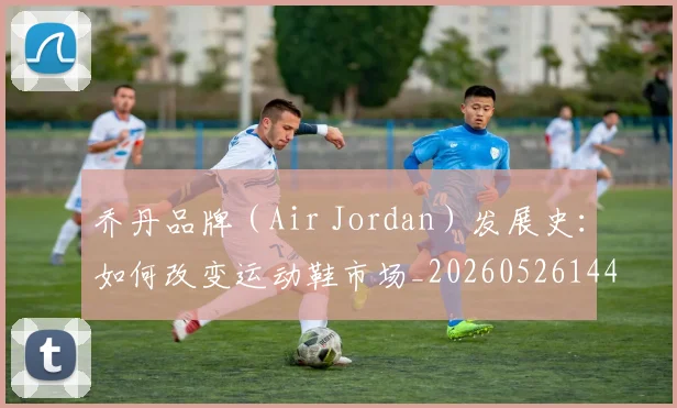 乔丹品牌（Air Jordan）发展史：如何改变运动鞋市场_20260526144226